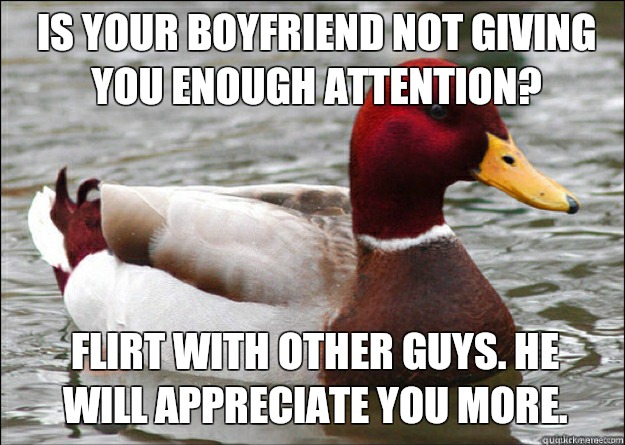  is your boyfriend not giving you enough attention? Flirt with other guys. He will appreciate you more. -  is your boyfriend not giving you enough attention? Flirt with other guys. He will appreciate you more.  Malicious Advice Mallard