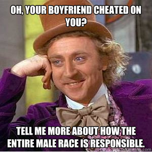 oh, your boyfriend cheated on you? tell me more about how the entire male race is responsible.   willy wonka