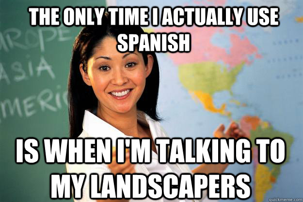 The only time I actually use Spanish is when i'm talking to my landscapers  Unhelpful High School Teacher