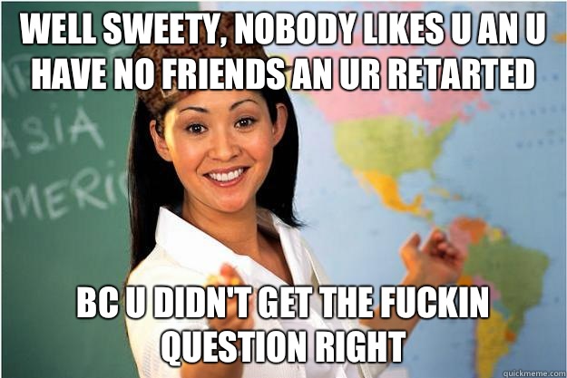 Well sweety, nobody likes u an u have no friends an ur retarted  Bc u didn't get the fuckin question right   Scumbag Teacher