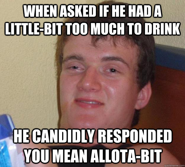 When asked if he had a little-bit too much to drink He candidly responded you mean allota-bit  10 Guy