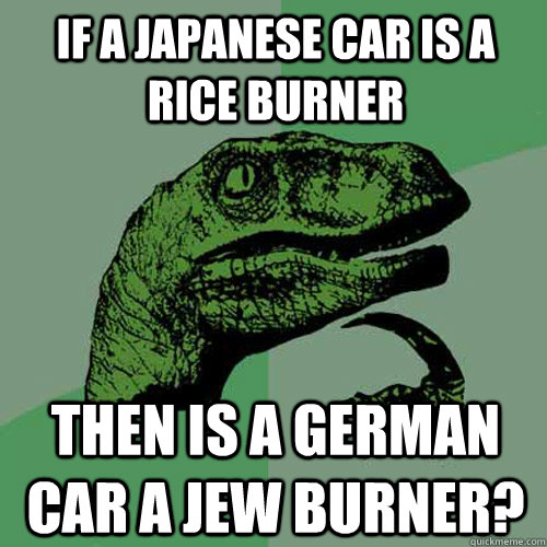 If a Japanese car is a rice burner then is a German car a jew burner? - If a Japanese car is a rice burner then is a German car a jew burner?  Philosoraptor