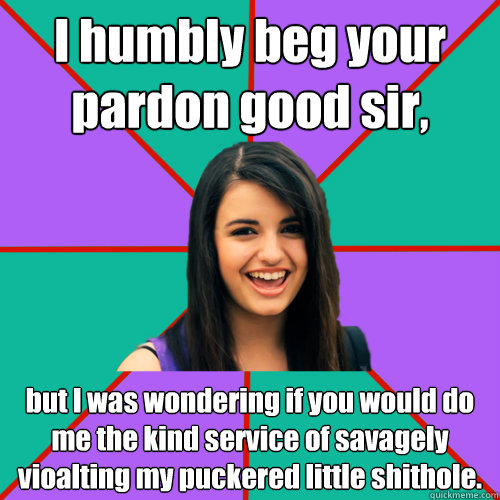 I humbly beg your pardon good sir, but I was wondering if you would do me the kind service of savagely vioalting my puckered little shithole.  Rebecca Black