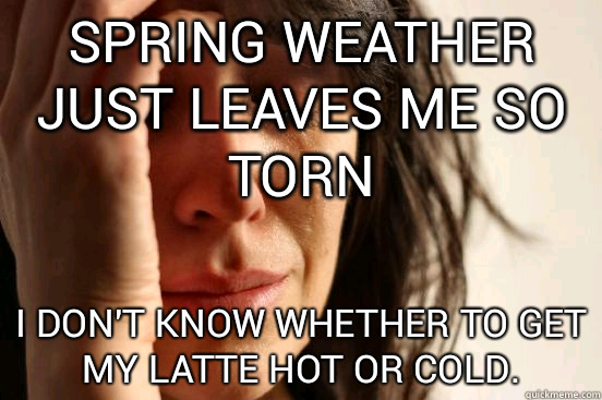 Spring weather just leaves me so torn I don't know whether to get my latte hot or cold.  First World Problems