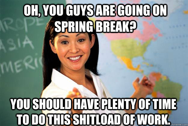 Oh, you guys are going on spring break? You should have plenty of time to do this shitload of work. - Oh, you guys are going on spring break? You should have plenty of time to do this shitload of work.  Unhelpful High School Teacher