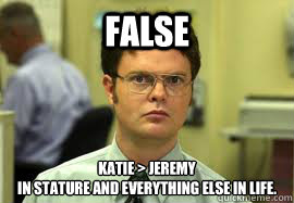 FALSE Katie > jeremy 
in stature and everything else in life.  Dwight False