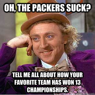 Oh, the packers suck? Tell me all about how your favorite team has won 13 championships.  Condescending Wonka