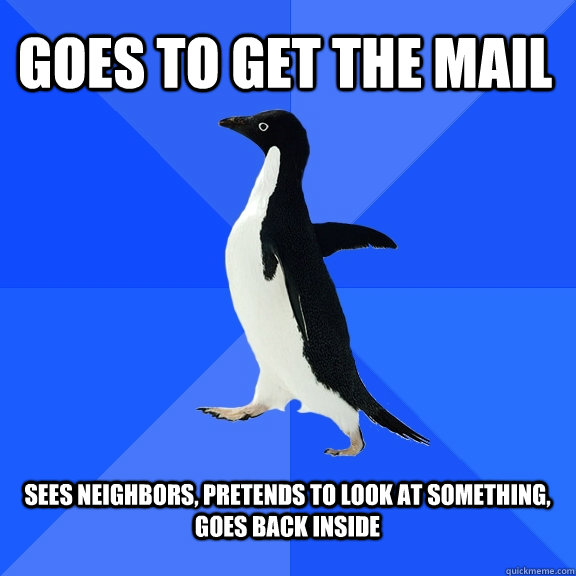 Goes to get the mail  sees neighbors, pretends to look at something, goes back inside  - Goes to get the mail  sees neighbors, pretends to look at something, goes back inside   Socially Awkward Penguin