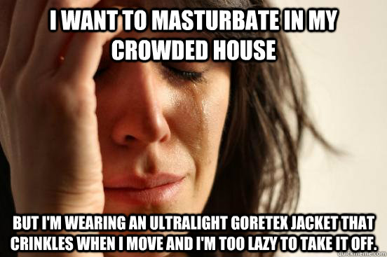 I want to masturbate in my crowded house but I'm wearing an ultralight goretex jacket that crinkles when I move and I'm too lazy to take it off.  First World Problems