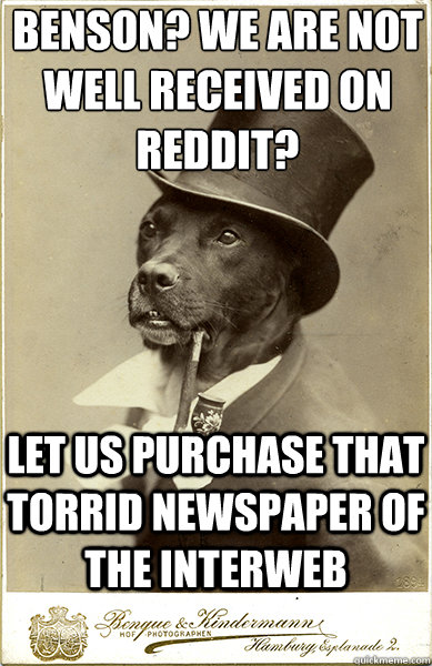 benson? we are not well received on reddit? let us purchase that torrid newspaper of the interweb  Old Money Dog