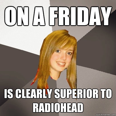 On a friday is clearly superior to radiohead  Musically Oblivious 8th Grader