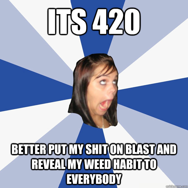 its 420 better put my shit on blast and reveal my weed habit to everybody  Annoying Facebook Girl