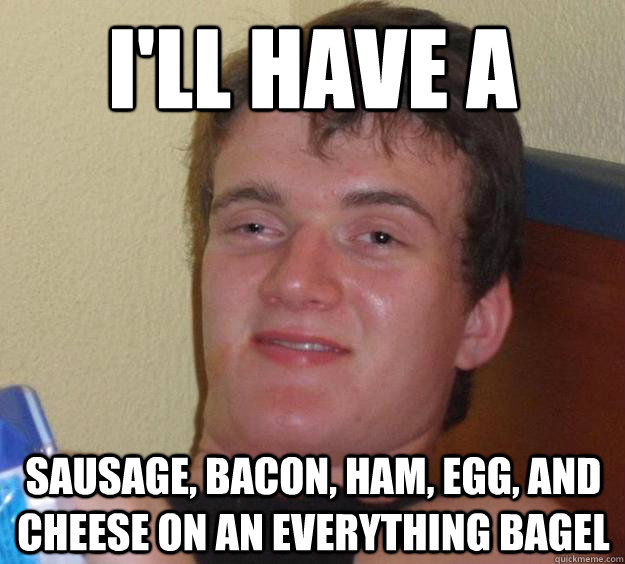 I'll have a Sausage, Bacon, ham, egg, and cheese on an everything bagel  10 Guy