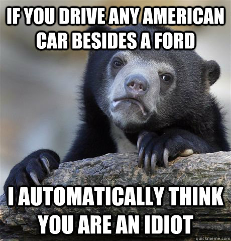 If you drive any American car besides a Ford I automatically think you are an idiot  Confession Bear