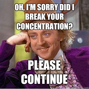 Oh, I'm sorry did I break your concentration? Please continue  Condescending Wonka