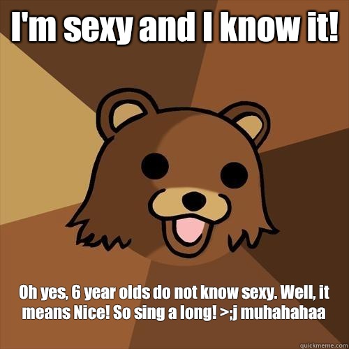 I'm sexy and I know it! Oh yes, 6 year olds do not know sexy. Well, it means Nice! So sing a long! >;j muhahahaa
  Pedobear