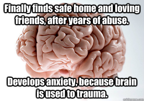 Finally finds safe home and loving friends, after years of abuse. Develops anxiety, because brain is used to trauma.  Scumbag Brain