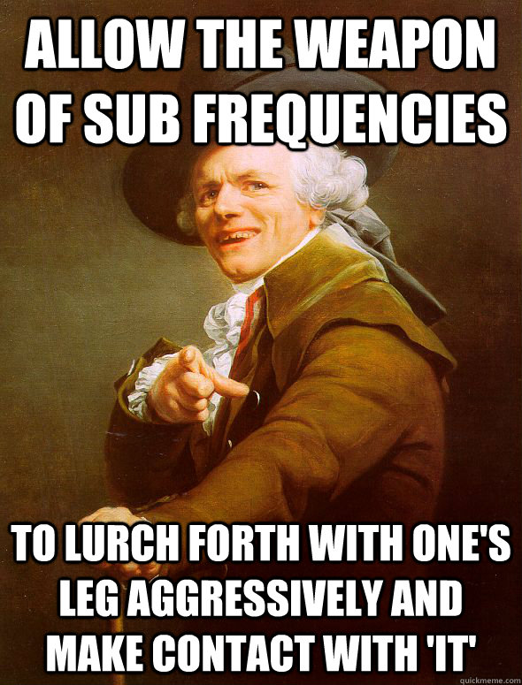 ALLOW THE WEAPON OF SUB FREQUENCIES TO LURCH FORTH WITH ONE'S LEG AGGRESSIVELY AND MAKE CONTACT WITH 'IT'  Joseph Ducreux