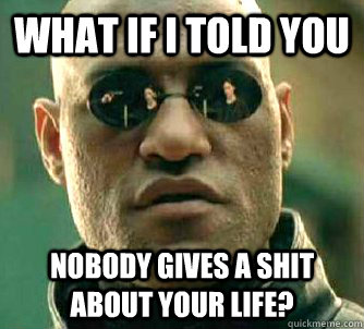 What if I told you Nobody gives a shit about your life?  What if I told you