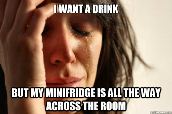 i want a drink but my minifridge is all the way across the room  First World Problems