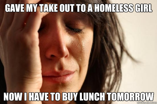 gave my take out to a homeless girl now i have to buy lunch tomorrow  First World Problems