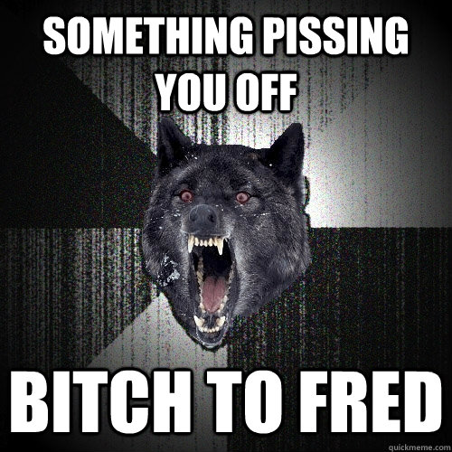 something pissing you off bitch to fred  Insanity Wolf