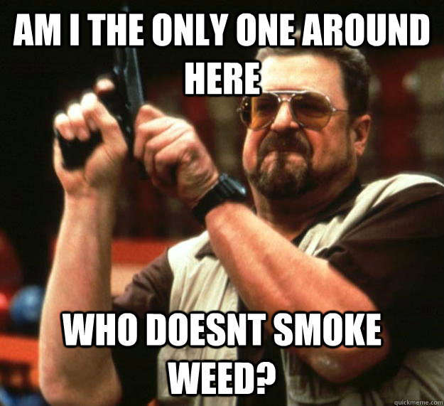 am I the only one around here Who doesnt smoke weed?  Angry Walter