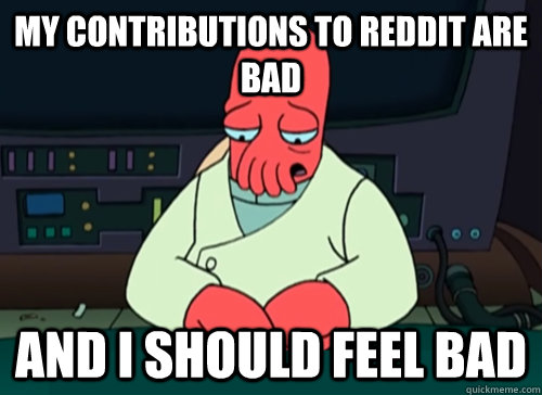 My contributions to reddit are bad and i should feel bad  sad zoidberg