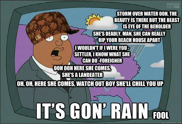 Oh, oh, here she comes, watch out boy she'll chill you up ooh ooh here she comes, she's a Landeater I wouldn't if I were you -settler, I know what she can do -foreigner She's deadly, man, she can really rip your beach house apart  Storm over water Ooh, th - Oh, oh, here she comes, watch out boy she'll chill you up ooh ooh here she comes, she's a Landeater I wouldn't if I were you -settler, I know what she can do -foreigner She's deadly, man, she can really rip your beach house apart  Storm over water Ooh, th  Scumbag Forecaster - Landeater Rap