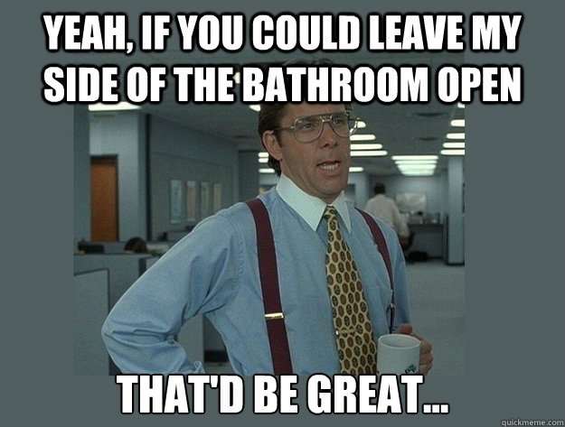 Yeah, if you could leave my side of the bathroom open That'd be great...  Office Space Lumbergh