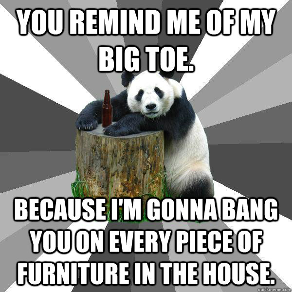 You remind me of my big toe.  Because I'm gonna bang you on every piece of furniture in the house.  Pickup-Line Panda