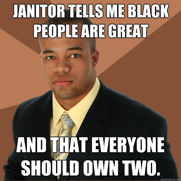 Janitor tells me black people are great  and that everyone should own two.   Successful Black Man