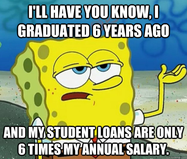 I'll have you know, I graduated 6 years ago And my student loans are only 6 times my annual salary.  Tough Spongebob