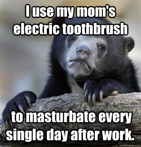 I use my mom's electric toothbrush  to masturbate every single day after work.  Confession Bear