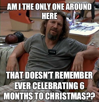 Am I the only one around here That doesn't remember ever celebrating 6 months to Christmas??  The Dude