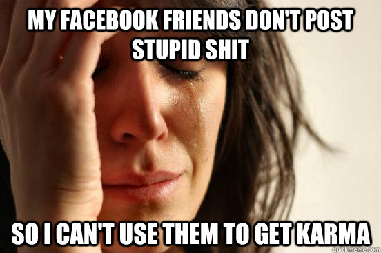 My facebook friends don't post stupid shit so i can't use them to get karma  First World Problems