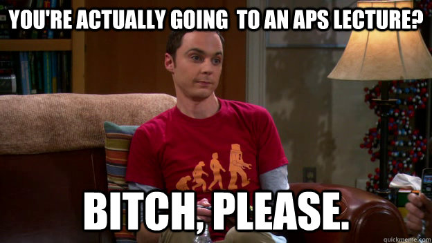 You're actually going  to an aps lecture? BITCH, PLEASE.  