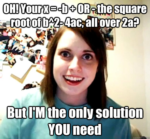 OH! Your x = -b + OR - the square root of b^2- 4ac, all over 2a?  But I'M the only solution YOU need  - OH! Your x = -b + OR - the square root of b^2- 4ac, all over 2a?  But I'M the only solution YOU need   Overly Attached Girlfriend