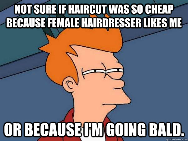 Not sure if haircut was so cheap because female hairdresser likes me Or because I'm going bald.  Futurama Fry