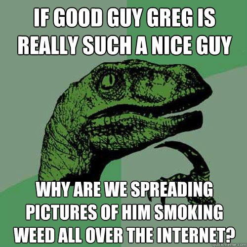 if good guy greg is really such a nice guy why are we spreading pictures of him smoking weed all over the internet?  Philosoraptor