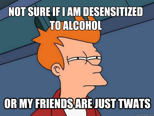 Not sure if i am desensitized
to alcohol or my friends are just twats  Futurama Fry