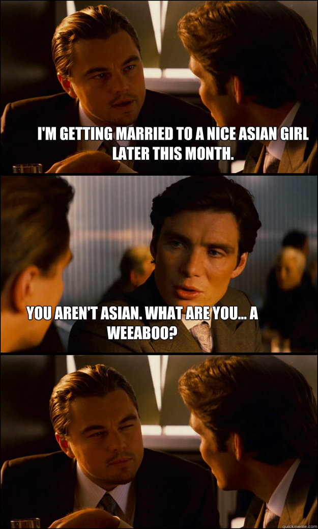 I'm getting married to a nice asian girl later this month. You aren't asian. What are you... a weeaboo? - I'm getting married to a nice asian girl later this month. You aren't asian. What are you... a weeaboo?  Inception