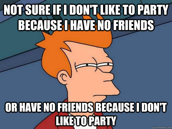 NOT sure if i don't like to party because i have no friends or have no friends because i don't like to party  Futurama Fry