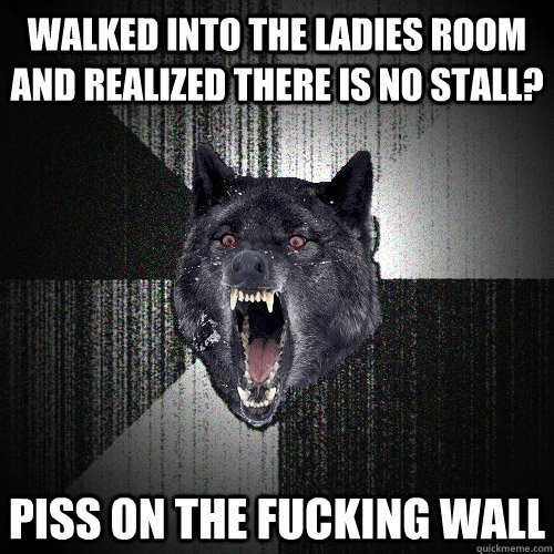 Walked into the ladies room and realized there is no stall? PISS ON THE FuCKING WALL  Insanity Wolf