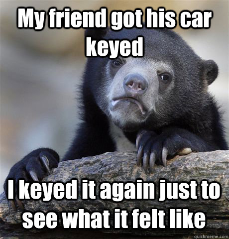 My friend got his car keyed  I keyed it again just to see what it felt like  Confession Bear