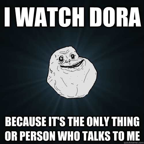 I WATCH DORA BECAUSE IT'S THE ONLY THING OR PERSON WHO TALKS TO ME - I WATCH DORA BECAUSE IT'S THE ONLY THING OR PERSON WHO TALKS TO ME  Forever Alone