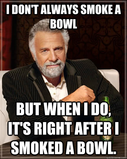 I don't always smoke a bowl but when I do, It's right after I smoked a bowl.  The Most Interesting Man In The World