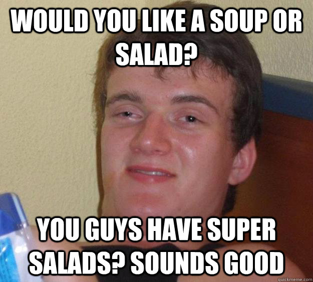 Would you like a soup or salad? you guys have super salads? sounds good  10 Guy