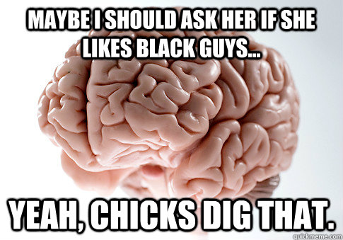 MAYBE I SHOULD ASK HER IF SHE LIKES BLACK GUYS... YEAH, CHICKS DIG THAT.  Scumbag Brain