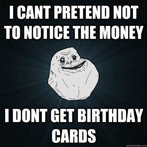 i cant pretend not to notice the money i dont get birthday cards  Forever Alone